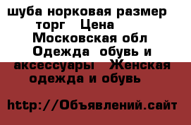 шуба норковая размер 48-50 торг › Цена ­ 60 000 - Московская обл. Одежда, обувь и аксессуары » Женская одежда и обувь   